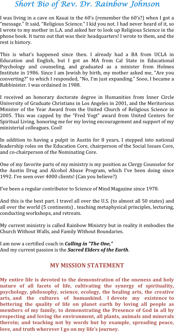 
Short Bio of Rev. Dr. Rainbow Johnson

I was living in a cave on Kauai in the 60’s (remember the 60’s?) when I got a “message.” It said, “Religious Science.” I kid you not. I had never heard of it, so I wrote to my mother in L.A. and asked her to look up Religious Science in the phone book. It turns out that was their headquarters! I wrote to them, and the rest is history.

This is what’s happened since then. I already had a BA from UCLA in Education and English, but I got an MA from Cal State in Educational Psychology and counseling, and graduated as a minister from Holmes Institute in 1986. Since I am Jewish by birth, my mother asked me, “Are you converting?” to which I responded, “No, I’m just expanding.” Sooo, I became a Rabbinister. I was ordained in 1988.

I received an honorary doctorate degree in Humanities from Inner Circle University of Graduate Christians in Los Angeles in 2001, and the Meritorious Minister of the Year Award from the United Church of Religious Science in 2005. This was capped by the “Fred Vogt” award from United Centers for Spiritual Living, honoring me for my loving encouragement and support of my ministerial colleagues. Cool!

In addition to having a pulpit in Austin for 8 years, I stepped into national leadership roles on the Education Core, chairperson of the Social Issues Core, and co-chairperson of the Nominating Core.

One of my favorite parts of my ministry is my position as Clergy Counselor for the Austin Drug and Alcohol Abuse Program, which I’ve been doing since 1992. I’ve seen over 4000 clients! (Can you believe?)

I’ve been a regular contributor to Science of Mind Magazine since 1978.

And this is the best part. I travel all over the U.S. (to almost all 50 states) and all over the world (5 continents) , teaching metaphysical principles, lecturing, conducting workshops, and retreats.

My current ministry is called Rainbow Ministry but in reality it embodies the Church Without Walls, and Family Without Boundaries.

I am now a certified coach in Calling in “The One,”
And my current passion is the Sacred Elders of the Earth.


MY MISSION STATEMENT 
My entire life is devoted to the demonstration of the oneness and holy nature of all facets of life, cultivating the synergy of spirituality, psychology, philosophy, science, ecology, the healing arts, the creative arts, and  the  cultures  of  humankind.  I devote  my  existence to bettering the quality of life on planet earth by loving all people as members of my family, to demonstrating the Presence of God in all by respecting and loving the environment, all plants, animals and minerals therein; and teaching not by words but by example, spreading peace, love, and truth wherever I go on my life’s journey. 
