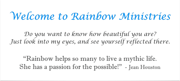 
Welcome to Rainbow Ministries

Do you want to know how beautiful you are?  
Just look into my eyes, and see yourself reflected there.
“Rainbow helps so many to live a mythic life. 
She has a passion for the possible!”  - Jean Houston
